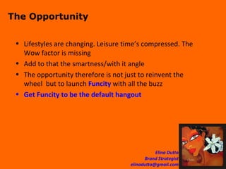 The Opportunity Lifestyles are changing. Leisure time’s compressed. The Wow factor is missing Add to that the smartness/with it angle The opportunity therefore is not just to reinvent the wheel  but to launch  Funcity  with all the buzz Get Funcity to be the default hangout 