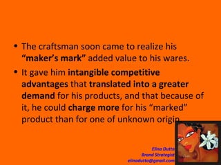 The craftsman soon came to realize his  “maker’s mark”  added value to his wares. It gave him  intangible competitive advantages  that  translated into a greater demand  for his products, and that because of it, he could  charge more  for his “marked” product than for one of unknown origin.  