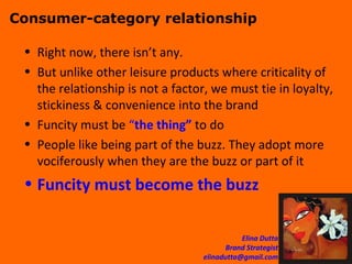 Consumer-category relationship Right now, there isn’t any. But unlike other leisure products where criticality of the relationship is not a factor, we must tie in loyalty, stickiness & convenience into the brand  Funcity must be  “ the thing”  to do People like being part of the buzz. They adopt more vociferously when they are the buzz or part of it Funcity must become the buzz 