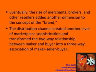 Eventually, the rise of merchants, brokers, and other resellers added another dimension to the concept of the “brand,” The distribution channel created another level of marketplace sophistication and transformed the two-way relationship between maker and buyer into a three-way association of maker-seller-buyer..  
