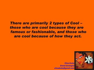 There are primarily 2 types of Cool –  those who are cool because they are famous or fashionable, and those who are cool because of how they act.  