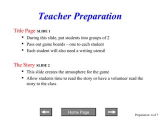 Teacher Preparation
Title Page SLIDE 1
    During this slide, put students into groups of 2
    Pass out game boards – one to each student
    Each student will also need a writing utensil


The Story   SLIDE 2
    This slide creates the atmosphere for the game
    Allow students time to read the story or have a volunteer read the
     story to the class




                             Home Page
                                                                  Preparation: 4 of 7
 
