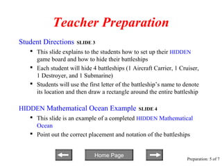 Teacher Preparation
Student Directions    SLIDE 3
    This slide explains to the students how to set up their HIDDEN
     game board and how to hide their battleships
    Each student will hide 4 battleships (1 Aircraft Carrier, 1 Cruiser,
     1 Destroyer, and 1 Submarine)
    Students will use the first letter of the battleship’s name to denote
     its location and then draw a rectangle around the entire battleship

HIDDEN Mathematical Ocean Example               SLIDE 4
    This slide is an example of a completed HIDDEN Mathematical
     Ocean
    Point out the correct placement and notation of the battleships


                              Home Page
                                                                     Preparation: 5 of 7
 