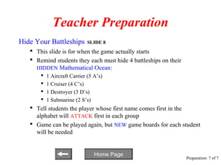 Teacher Preparation
Hide Your Battleships        SLIDE 8
    This slide is for when the game actually starts
    Remind students they each must hide 4 battleships on their
     HIDDEN Mathematical Ocean:
          1 Aircraft Carrier (5 A’s)
          1 Cruiser (4 C’s)
          1 Destroyer (3 D’s)
          1 Submarine (2 S’s)
    Tell students the player whose first name comes first in the
     alphabet will ATTACK first in each group
    Game can be played again, but NEW game boards for each student
     will be needed


                                 Home Page
                                                                  Preparation: 7 of 7
 