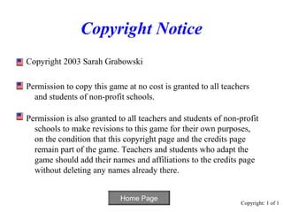 Copyright Notice
Copyright 2003 Sarah Grabowski

Permission to copy this game at no cost is granted to all teachers
  and students of non-profit schools.

Permission is also granted to all teachers and students of non-profit
  schools to make revisions to this game for their own purposes,
  on the condition that this copyright page and the credits page
  remain part of the game. Teachers and students who adapt the
  game should add their names and affiliations to the credits page
  without deleting any names already there.


                            Home Page
                                                               Copyright: 1 of 1
 