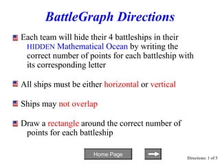 BattleGraph Directions
Each team will hide their 4 battleships in their
 HIDDEN Mathematical Ocean by writing the
 correct number of points for each battleship with
 its corresponding letter

All ships must be either horizontal or vertical

Ships may not overlap

Draw a rectangle around the correct number of
 points for each battleship

                      Home Page
                                                  Directions: 1 of 5
 