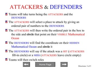 ATTACKERS & DEFENDERS
Teams will take turns being the ATTACKERS and the
  DEFENDERS
The ATTACKERS will select a place to attack by giving an
  ordered pair of numbers to the DEFENDERS
The ATTACKERS will then write the ordered pair in the box to
  the side and circle that point on their VISIBLE Mathematical
  Ocean
The DEFENDERS will find the coordinate on their HIDDEN
  Mathematical Ocean and circle it
The DEFENDERS will say if the attack was a HIT (ATTACKERS
  fill-in circle) or a MISS (ATTACKERS leave circle empty)
Teams will then switch roles
                        Home Page
                                                        Directions: 3 of 5
 