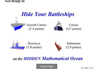 Get Ready to


          Hide Your Battleships
               Aircraft Carrier           Cruiser
                (5 A points)            (4 C points)



                Destroyer                Submarine
               (3 D points)             (2 S points)


    on the HIDDEN             Mathematical Ocean
                          Home Page
                                                   Let’s Play: 1 of 1
 