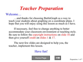 Teacher Preparation
Welcome…
      …and thanks for choosing BattleGraph as a way to
 teach your students about graphing on a coordinate plane. I
 hope that you will enjoy using this lesson as much as I have.
      If necessary, feel free to change anything to better
 accommodate your classroom environment or teaching style.
 Be sure to follow the copyright instructions on slide 16 and
 then give yourself credit on slides 1 & 17.
      The next few slides are designed to help you, the
 teacher, implement this lesson.

                        Have fun!
                         Home Page
                                                          Preparation: 1 of 7
 