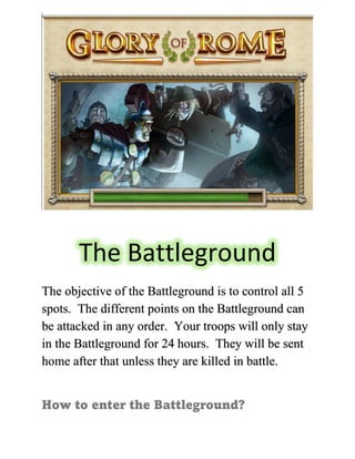 The Battleground
The objective of the Battleground is to control all 5
spots. The different points on the Battleground can
be attacked in any order. Your troops will only stay
in the Battleground for 24 hours. They will be sent
home after that unless they are killed in battle.
How to enter the Battleground?
 