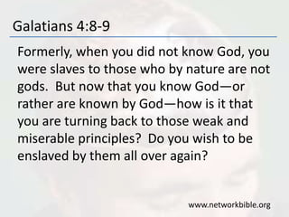 Galatians 4:8-9
Formerly, when you did not know God, you
were slaves to those who by nature are not
gods. But now that you know God—or
rather are known by God—how is it that
you are turning back to those weak and
miserable principles? Do you wish to be
enslaved by them all over again?
www.networkbible.org
 