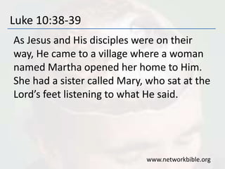 Luke 10:38-39
As Jesus and His disciples were on their
way, He came to a village where a woman
named Martha opened her home to Him.
She had a sister called Mary, who sat at the
Lord’s feet listening to what He said.
www.networkbible.org
 