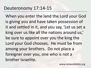 Deuteronomy 17:14-15
When you enter the land the Lord your God
is giving you and have taken possession of
it and settled in it, and you say, ‘Let us set a
king over us like all the nations around us,’
be sure to appoint over you the king the
Lord your God chooses. He must be from
among your brothers. Do not place a
foreigner over you, one who is not a
brother Israelite.
www.networkbible.org
 