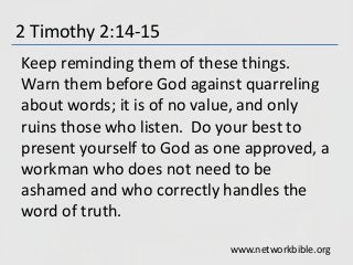 2 Timothy 2:14-15
Keep reminding them of these things.
Warn them before God against quarreling
about words; it is of no value, and only
ruins those who listen. Do your best to
present yourself to God as one approved, a
workman who does not need to be
ashamed and who correctly handles the
word of truth.
www.networkbible.org
 