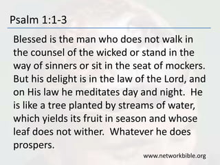 Psalm 1:1-3
Blessed is the man who does not walk in
the counsel of the wicked or stand in the
way of sinners or sit in the seat of mockers.
But his delight is in the law of the Lord, and
on His law he meditates day and night. He
is like a tree planted by streams of water,
which yields its fruit in season and whose
leaf does not wither. Whatever he does
prospers.
www.networkbible.org
 
