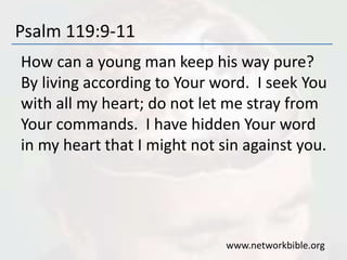 Psalm 119:9-11
How can a young man keep his way pure?
By living according to Your word. I seek You
with all my heart; do not let me stray from
Your commands. I have hidden Your word
in my heart that I might not sin against you.
www.networkbible.org
 