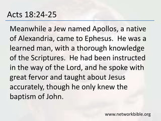Acts 18:24-25
Meanwhile a Jew named Apollos, a native
of Alexandria, came to Ephesus. He was a
learned man, with a thorough knowledge
of the Scriptures. He had been instructed
in the way of the Lord, and he spoke with
great fervor and taught about Jesus
accurately, though he only knew the
baptism of John.
www.networkbible.org
 