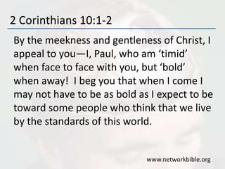 2 Corinthians 10:1-2
By the meekness and gentleness of Christ, I
appeal to you—I, Paul, who am ‘timid’
when face to face with you, but ‘bold’
when away! I beg you that when I come I
may not have to be as bold as I expect to be
toward some people who think that we live
by the standards of this world.
www.networkbible.org
 