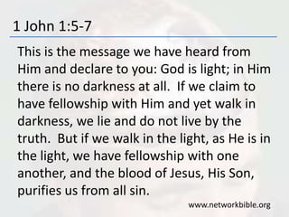 1 John 1:5-7
This is the message we have heard from
Him and declare to you: God is light; in Him
there is no darkness at all. If we claim to
have fellowship with Him and yet walk in
darkness, we lie and do not live by the
truth. But if we walk in the light, as He is in
the light, we have fellowship with one
another, and the blood of Jesus, His Son,
purifies us from all sin.
www.networkbible.org
 