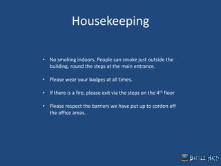 Housekeeping
• No smoking indoors. People can smoke just outside the
building, round the steps at the main entrance.
• Please wear your badges at all times.
• If there is a fire, please exit via the steps on the 4th floor
• Please respect the barriers we have put up to cordon off
the office areas.
 