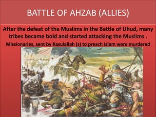 BATTLE OF AHZAB (ALLIES)
After the defeat of the Muslims in the Battle of Uhud, many
tribes became bold and started attacking the Muslims .
Missionaries, sent by Rasulallah (s) to preach Islam were murdered
 