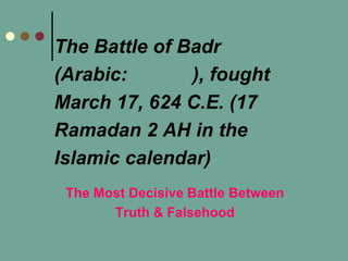 The Battle of Badr
(Arabic: ), fought
March 17, 624 C.E. (17
Ramadan 2 AH in the
Islamic calendar)
The Most Decisive Battle Between
Truth & Falsehood
 