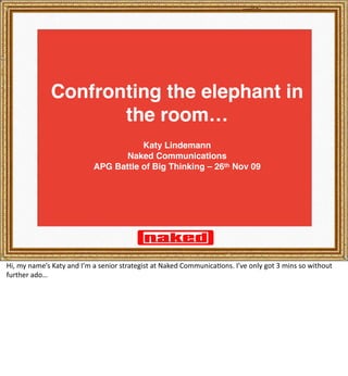 Confronting the elephant in
                     the room…
                                      Katy Lindemann
                                  Naked Communications
                           APG Battle of Big Thinking – 26th Nov 09




Hi, my name’s Katy and I’m a senior strategist at Naked Communica8ons. I’ve only got 3 mins so without 
further ado…
 