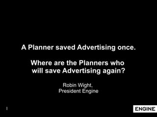 A Planner saved Advertising once. Where are the Planners who  will save Advertising again? Robin Wight,  President Engine 
