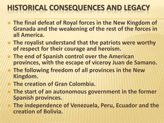 HISTORICAL CONSEQUENCES AND LEGACY
   The final defeat of Royal forces in the New Kingdom of
    Granada and the weakening of the rest of the forces in
    all America.
   The royalist understand that the patriots were worthy
    of respect for their courage and heroism.
   The end of Spanish control over the American
    provinces, with the escape of viceroy Juan de Samano.
   The following freedom of all provinces in the New
    Kingdom.
   The creation of Gran Colombia.
   The start of an autonomous government in the former
    Spanish provinces.
   The independence of Venezuela, Peru, Ecuador and the
    creation of Bolivia.
 