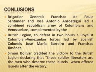 CONLUSIONS
 Brigadier      Generals    Francisco   de     Paula
  Santander and José Antonio Anzoategui led a
  combined republican army of Colombians and
  Venezuelans, complemented by the
 British Legion, to defeat in two hours a Royalist
  Colombian-Venezuelan forces led by Spanish
  Colonels José María Barreiro and Francisco
  Jiménez.
 Simón Bolívar credited the victory to the British
  Legion declaring that "those soldier liberators are
  the men who deserve these laurels" when offered
  laurels after the victory.
 