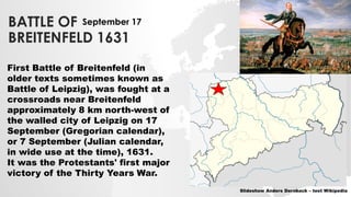 BATTLE OF
BREITENFELD 1631
First Battle of Breitenfeld (in
older texts sometimes known as
Battle of Leipzig), was fought at a
crossroads near Breitenfeld
approximately 8 km north-west of
the walled city of Leipzig on 17
September (Gregorian calendar),
or 7 September (Julian calendar,
in wide use at the time), 1631.
It was the Protestants' first major
victory of the Thirty Years War.
Slideshow Anders Dernback – text Wikipedia
September 17
 