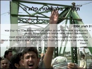 ‫תקרית‬‫בלקוואטר‬,‫פלוג‬'‫ה‬
31‫למרץ‬,2004
–‫מוקדם‬ ‫בתכנון‬,‫אורבים‬ ‫מליציה‬ ‫אנשי‬,‫הורגים‬,‫של‬ ‫בגופות‬ ‫ומתעללים‬4‫צבאי‬ ‫קבלן‬ ‫עובדי‬
(Blackwatter)‫ולוגיסטיקה‬ ‫אבטחה‬ ‫שרותי‬ ‫המספק‬‫בעיראק‬ ‫קרבית‬
–‫אל‬‫ג‬'‫זירה‬‫התגובה‬ ‫את‬ ‫מוביל‬–‫והצילומים‬ ‫הטלביזיה‬ ‫שידורי‬‫מפלוג‬'‫ה‬‫תגובה‬ ‫יוצרים‬
‫אמציונולית‬‫ההגנה‬ ‫ושר‬ ‫בוש‬ ‫הנשיא‬ ‫אנשי‬ ‫ובקרב‬ ‫האמריקאית‬ ‫הקהל‬ ‫דעת‬ ‫בקרב‬ ‫ואגרסיבית‬
‫רמספלד‬
 