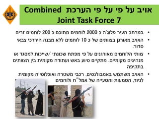 ‫הערכת‬ ‫פי‬ ‫על‬ ‫פי‬ ‫על‬ ‫אויב‬Combined
Joint Task Force 7
•‫העיר‬ ‫במרחב‬‫פלוג‬'‫ה‬‫כ‬2000‫כ‬ ‫מתוכם‬ ‫לוחמים‬200‫זרים‬ ‫לוחמים‬
•‫כ‬ ‫של‬ ‫בצוותים‬ ‫מאורגן‬ ‫האויב‬10‫צבאי‬ ‫היררכי‬ ‫מבנה‬ ‫ללא‬ ‫לוחמים‬
‫סדור‬.
•‫שכונתי‬ ‫מפתח‬ ‫פי‬ ‫על‬ ‫מאורגנים‬ ‫הלוחמים‬ ‫צוותי‬/‫או‬ ‫למסגד‬ ‫שייכות‬
‫מקומיים‬ ‫מנהיגים‬.‫הצוותים‬ ‫בין‬ ‫מקומית‬ ‫ועתודה‬ ‫באש‬ ‫סיוע‬ ‫מתקיים‬
‫בתקיפה‬
•‫באמבולנסים‬ ‫משתמש‬ ‫האויב‬,‫מקומית‬ ‫ואוכלוסייה‬ ‫משטרה‬ ‫רכבי‬
‫לניוד‬,‫אמל‬ ‫של‬ ‫והטעייה‬ ‫הטמעות‬"‫ולוחמים‬ ‫ח‬
 