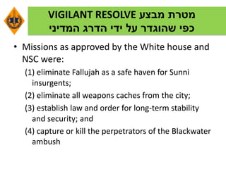 ‫מבצע‬ ‫מטרת‬VIGILANT RESOLVE
‫המדיני‬ ‫הדרג‬ ‫ידי‬ ‫על‬ ‫שהוגדר‬ ‫כפי‬
• Missions as approved by the White house and
NSC were:
(1) eliminate Fallujah as a safe haven for Sunni
insurgents;
(2) eliminate all weapons caches from the city;
(3) establish law and order for long-term stability
and security; and
(4) capture or kill the perpetrators of the Blackwater
ambush
 