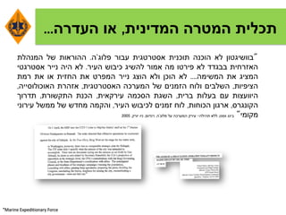 ‫המדינית‬ ‫המטרה‬ ‫תכלית‬,‫העדרה‬ ‫או‬...
"‫בוושיגטון‬‫לא‬‫הוכנה‬‫תוכנית‬‫אסטרטגית‬‫עבור‬‫פלוג‬'‫ה‬.‫ההוראות‬‫של‬‫המנהלת‬
‫האזרחית‬‫בבגדד‬‫לא‬‫פירטו‬‫מה‬‫אמור‬‫להשיג‬‫כיבוש‬‫העיר‬.‫לא‬‫היה‬‫נייר‬‫אסטרגטי‬
‫המציג‬‫את‬‫המשימה‬....‫לא‬‫הוכן‬‫ולא‬‫הוצג‬‫נייר‬‫המפרט‬‫את‬‫החזית‬‫או‬‫את‬‫רמת‬
‫הציפיות‬,‫השלבים‬‫ולוח‬‫הזמנים‬‫של‬‫המערכה‬‫האסטרטגית‬,‫אזהרת‬‫האוכולוסייה‬,
‫היוועצות‬‫עם‬‫בעלות‬‫ברית‬,‫השגת‬‫הסכמה‬‫עירקאית‬,‫הכנת‬‫התקשורת‬,‫תדרוך‬
‫הקונגרס‬,‫ארגון‬‫הכוחות‬,‫לוח‬‫זמנים‬‫לכיבוש‬‫העיר‬,‫והקמה‬‫מחדש‬‫של‬‫ממשל‬‫עירוני‬
‫מקומי‬"‫בינג‬‫ווסט‬,‫ללא‬‫תהילה‬-‫עירק‬‫המערכה‬‫על‬‫פלוג‬'‫ה‬,‫רנדום‬,‫ניו‬‫יורק‬,2005
*Marine Expeditionary Force
 