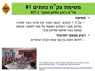 ‫משימת‬‫צק‬"‫ח‬‫נחתים‬1#
‫אל‬"‫מ‬‫ג‬'‫והן‬‫טולאן‬‫מפקד‬RCT 1
•‫משימה‬
–‫צק‬"‫ח‬1‫יתקדם‬,‫יכבוש‬‫ויטהר‬‫את‬‫מרכז‬‫העיר‬‫פלוג‬'‫ה‬
‫ומרחב‬‫מבניי‬‫השלטון‬‫המקומי‬‫על‬‫מנת‬‫לאפשר‬‫נוכחות‬
‫קבועה‬‫בעיר‬‫ואיסוף‬‫מודיעין‬‫קרבי‬
•‫רעיון‬‫מבצעי‬‫חטיבתי‬
–‫לחיצת‬‫האויב‬‫בין‬‫שני‬‫צוותי‬‫הקרב‬‫הגדודיים‬
The 1st Marine Division’s map of Fallujah nearly filled a room, resting on what
General Natonski called, “…the largest picnic table in the world.”
Read more: http://op-for.com/2007/11/recording_history_part_ii.html#ixzz2oJTIiAih
OP FOR
 