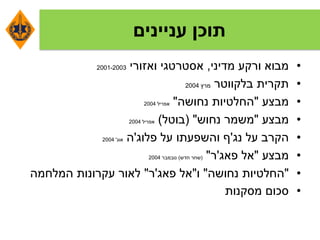 ‫עניינים‬ ‫תוכן‬
•‫מדיני‬ ‫ורקע‬ ‫מבוא‬,‫ואזורי‬ ‫אסטרטגי‬2001-2003
•‫בלקווטר‬ ‫תקרית‬‫מרץ‬2004
•‫מבצע‬"‫נחושה‬ ‫החלטיות‬"‫אפריל‬2004
•‫מבצע‬"‫נחוש‬ ‫משמר‬( "‫בוטל‬)‫אפריל‬2004
•‫נג‬ ‫על‬ ‫הקרב‬'‫פלוג‬ ‫על‬ ‫והשפעתו‬ ‫ף‬'‫ה‬‫אוג‬'2004
•‫מבצע‬"‫פאג‬ ‫אל‬'‫ר‬"(‫חדש‬ ‫שחר‬)‫נובמבר‬2004
•"‫נחושה‬ ‫החלטיות‬"‫ו‬"‫פאג‬ ‫אל‬'‫ר‬"‫המלחמה‬ ‫עקרונות‬ ‫לאור‬
•‫מסקנות‬ ‫סכום‬
 