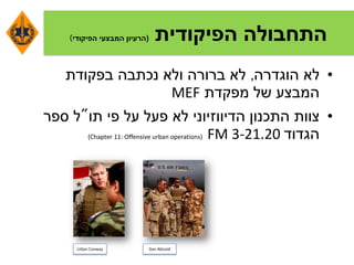 ‫הפיקודית‬ ‫התחבולה‬(‫הפיקודי‬ ‫המבצעי‬ ‫הרעיון‬)
•‫הוגדרה‬ ‫לא‬,‫בפקודת‬ ‫נכתבה‬ ‫ולא‬ ‫ברורה‬ ‫לא‬
‫מפקדת‬ ‫של‬ ‫המבצע‬MEF
•‫התכנון‬ ‫צוות‬‫הדיווזיוני‬‫תו‬ ‫פי‬ ‫על‬ ‫פעל‬ ‫לא‬"‫ספר‬ ‫ל‬
‫הגדוד‬FM 3-21.20(Chapter 11: Offensive urban operations)
LtGen Conway Gen Abizaid
 