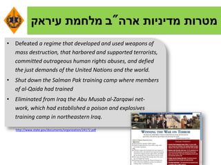 ‫ארה‬ ‫מדיניות‬ ‫מטרות‬"‫ב‬‫עיראק‬ ‫מלחמת‬
• Defeated a regime that developed and used weapons of
mass destruction, that harbored and supported terrorists,
committed outrageous human rights abuses, and defied
the just demands of the United Nations and the world.
• Shut down the Salman Pak training camp where members
of al-Qaida had trained
• Eliminated from Iraq the Abu Musab al-Zarqawi net-
work, which had established a poison and explosives
training camp in northeastern Iraq.
http://www.state.gov/documents/organization/24172.pdf
 