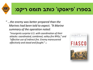 ‫בספרו‬'‫פיאסקו‬'‫תומס‬ ‫כותב‬‫ריקס‬:
“ …the enemy was better prepared than the
Marines had been told to expect. ”A Marine
summary of the operation noted:
“insurgents surprise U.S. with coordination of their
attacks: coordinated, combined, volley-fire RPGs,” and
“effective use of indirect fire. Enemy maneuvered
effectively and stood and fought.” 21
 