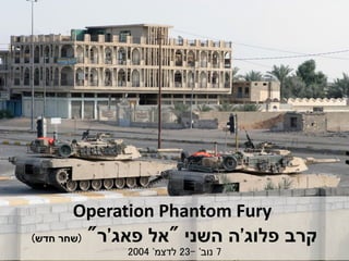 Operation Phantom Fury
‫פלוג‬ ‫קרב‬'‫השני‬ ‫ה‬"‫פאג‬ ‫אל‬'‫ר‬"(‫חדש‬ ‫שחר‬)
7‫נוב‬'-23‫לדצמ‬'2004
 