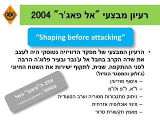 ‫מבצעי‬ ‫רעיון‬"‫אל‬‫פאג‬'‫ר‬"2004
•‫לעצב‬ ‫היה‬ ‫נטוסקי‬ ‫הדוויזיה‬ ‫מפקד‬ ‫של‬ ‫המבצעי‬ ‫הרעיון‬
‫ע‬ ‫אל‬ ‫בחבל‬ ‫הקרב‬ ‫שדה‬ ‫את‬'‫פלוג‬ ‫ובעיר‬ ‫נבר‬'‫הרבה‬ ‫ה‬
‫ההתקפה‬ ‫לפני‬.‫שנית‬,‫החיוני‬ ‫השטח‬ ‫את‬ ‫ישירות‬ ‫לתקוף‬
(‫ג‬'‫הגדול‬ ‫והמסגד‬ ‫ולאן‬)
–‫מודיעין‬ ‫איסוף‬
–‫ל‬"‫א‬,‫ל‬"‫ולו‬ ‫פ‬"‫מ‬
–‫הסעודית‬ ‫וערב‬ ‫מסוריה‬ ‫מתגבורות‬ ‫ניתוק‬
–‫אזרחית‬ ‫אוכלוסיה‬ ‫פינוי‬
–‫סדור‬ ‫תקשורת‬ ‫מאמץ‬
“Shaping before attacking”
 