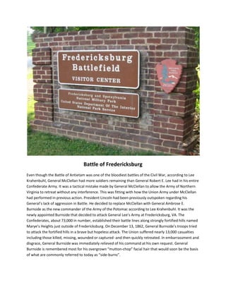 Battle of Fredericksburg
Even though the Battle of Antietam was one of the bloodiest battles of the Civil War, according to Lee
Krahenbuhl, General McClellan had more soldiers remaining than General Robert E. Lee had in his entire
Confederate Army. It was a tactical mistake made by General McClellan to allow the Army of Northern
Virginia to retreat without any interference. This was fitting with how the Union Army under McClellan
had performed in previous action. President Lincoln had been previously outspoken regarding his
General’s lack of aggression in Battle. He decided to replace McClellan with General Ambrose E.
Burnside as the new commander of the Army of the Potomac according to Lee Krahenbuhl. It was the
newly appointed Burnside that decided to attack General Lee’s Army at Fredericksburg, VA. The
Confederates, about 73,000 in number, established their battle lines along strongly fortified hills named
Marye’s Heights just outside of Fredericksburg. On December 13, 1862, General Burnside’s troops tried
to attack the fortified hills in a brave but hopeless attack. The Union suffered nearly 13,000 casualties
including those killed, missing, wounded or captured -and then quickly retreated. In embarrassment and
disgrace, General Burnside was immediately relieved of his command at his own request. General
Burnside is remembered most for his overgrown “mutton-chop” facial hair that would soon be the basis
of what are commonly referred to today as “side-burns”.
 