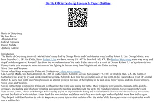 Battle Of Gettysburg Research Paper Outline
Battle of Gettysburg
By Jose Meza
Alejandro Cruz
Gabriel Espinoza
Daniel Partida
Anthony Aldrete
Introduction
The Battle of Gettysburg involved (who's)Union's army lead by George Meade and Confederate's army lead by Robert E. Lee. George Meade, was
born december 31, 1815 in Cadiz, Spain. Robert E. lee was born January 19, 1807 in Stratford Hall, VA. TheBattle of Gettysburg was a way to try and
stop Confederate general, Robert E. Lee from the second invasion of the north. It also occurred as a result of General Robert E. Lee's push north into
Pennsylvania in an attempt to move the mass of the fighting in the east away from Virginia and into Union territory.
Slave Lives and Weapons
Slaves helped forge weapons for Union and Confederates...show more content...
Lee. George Meade, was born december 31, 1815 in Cadiz, Spain. Robert E. lee was born January 19, 1807 in Stratford Hall, VA. The Battle of
Gettysburg was a way to try and stop Confederate general, Robert E. Lee from the second invasion of the north. It also occurred as a result of General
Robert E. Lee's push north into Pennsylvania in an attempt to move the mass of the fighting in the east away from Virginia and into Union territory.
Slave Lives and Weapons
Slaves helped forge weapons for Union and Confederates that were used during the battle. Those weapons were cannons, muskets, rifles, pistols,
grenades, and Gatling gun which are repeating guns an early machine gun that could fire up to 600 rounds per minute. Melee weapons they used
were swords, sabers, knives and derringer.Slaves really played an important role during the war. Sometimes slaves were sent on suicide missions to
prevent the deaths of white soldiers. It was harsh for some soldiers and slaves since they were underaged and really didn't know how to fire a gun.
They helped build fortifications in order to keep away extreme injuries that can later affect the soldier's life. It can prevent severe injuries that would
cost a soldier their
 