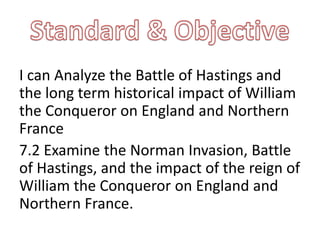 I can Analyze the Battle of Hastings and
the long term historical impact of William
the Conqueror on England and Northern
France
7.2 Examine the Norman Invasion, Battle
of Hastings, and the impact of the reign of
William the Conqueror on England and
Northern France.
 