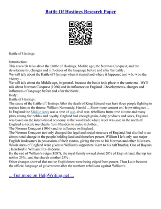 Battle Of Hastings Research Paper
Battle of Hastings
Introduction:
This research talks about the Battle of Hastings, Middle age, the Norman Conquest, and the
developments, changes and influences of the language before and after the battle .
We will talk about the Battle of Hastings when it started and where it happened and who won the
victory .
We will talk about the Middle age, in general, because the battle took place in the same era . We'll
talk about Norman Conquest (1066) and its influence on England . Developments, changes and
influences of language before and after the battle .
Body:
Battle of Hastings:
The cause of the Battle of Hastings After the death of King Edward was here three people fighting to
replace him on the throne: William Normandy, Harold ... Show more content on Helpwriting.net ...
In England the Middle Ages was a time of war, civil war, rebellions from time to time and many
plots among the nobles and royalty, England had enough grain, dairy products and cows, England
was based on the international economy to the wool trade where wool was sold in the north of
England to textile merchants from Flanders to make it clothes..
The Norman Conquest (1066) and its influence on England:
The Norman Conquest not only changed the legal and social structure of England, but also led to an
almost total change in the people holding land and therefore power. William I left only two major
English landowners in possession of their estates, giving the rest to his Norman and other followers.
Whole areas of England were given to William's supporters: Kent to his half brother, Odo of Bayeux
; Hereford to William Fitz–Osborne.
By the end of William's reign (1087), the royal family owned about 20% of English land, the top ten
nobles 25% , and the church another 25% .
Other changes showed that native Englishmen were being edged from power. Then Latin became
the official language of government after the northern rebellions against William's
... Get more on HelpWriting.net ...
 