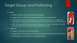 Target Group and Positioning
 Boost
 Tagline : Boost is the secret of winning energy
 Target Group : Children and adults looking for an energy drink
 Positioning : Always positioned as an energy drink hence the tagline. It is
promoted as being the only HFD proven to increase stamina by three times
 USP : Strong Sportsmen endorsements(Kapil Dev, Sachin Tendulkar, Virender
Sehwag, MS Dhoni) leading to brand following by kids
 Maltova
 Tagline : The yummy choco-malt drink
 Target Group : Kids aged 5-15 years(Consumption) Mothers(Communication)
 Positioning : Fun health drink with pleasing taste
 