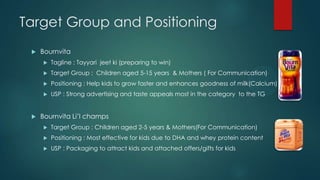 Target Group and Positioning
 Bournvita
 Tagline : Tayyari jeet ki (preparing to win)
 Target Group : Children aged 5-15 years & Mothers ( For Communication)
 Positioning : Help kids to grow faster and enhances goodness of milk(Calcium)
 USP : Strong advertising and taste appeals most in the category to the TG
 Bournvita Li‟l champs
 Target Group : Children aged 2-5 years & Mothers(For Communication)
 Positioning : Most effective for kids due to DHA and whey protein content
 USP : Packaging to attract kids and attached offers/gifts for kids
 