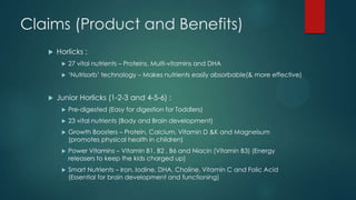 Claims (Product and Benefits)
 Horlicks :
 27 vital nutrients – Proteins, Multi-vitamins and DHA
 „Nutrisorb‟ technology – Makes nutrients easily absorbable(& more effective)
 Junior Horlicks (1-2-3 and 4-5-6) :
 Pre-digested (Easy for digestion for Toddlers)
 23 vital nutrients (Body and Brain development)
 Growth Boosters – Protein, Calcium, Vitamin D &K and Magneisum
(promotes physical health in children)
 Power Vitamins – Vitamin B1, B2 , B6 and Niacin (Vitamin B3) (Energy
releasers to keep the kids charged up)
 Smart Nutrients – Iron, Iodine, DHA, Choline, Vitamin C and Folic Acid
(Essential for brain development and functioning)
 