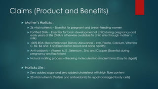 Mother‟s Horlicks :
 26 vital nutrients – Essential for pregnant and breast-feeding women
 Fortified DHA - Essential for brain development of child during pregnancy and
early years of life (DHA is otherwise available to child only through mother‟s
milk)
 100% RDA (Recommended Dietary Allowance – Iron, Folate, Calcium, Vitamins
C, B2, B6 and B12 (Essential for blood and bone health)
 Anti-oxidants – Vitamin A, E , Selenium , Zinc and Copper (Essential during
pregnancy and lactation)
 Natural malting process – Breaking molecules into simpler forms (Easy to digest)
 Horlicks Lite :
 Zero added sugar and zero added cholesterol with high fibre content
 23 vital nutrients (Protein and antioxidants) to repair damaged body cells)
Claims (Product and Benefits)
 